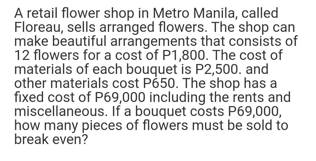 A retail flower shop in Metro Manila, called
Floreau, sells arranged flowers. The shop can
make beautiful arrangements that consists of
12 flowers for a cost of P1,800. The cost of
materials of each bouquet is P2,500. and
other materials cost P650. The shop has a
fixed cost of P69,000 including the rents and
miscellaneous. If a bouquet costs P69,000,
how many pieces of flowers must be sold to
break even?