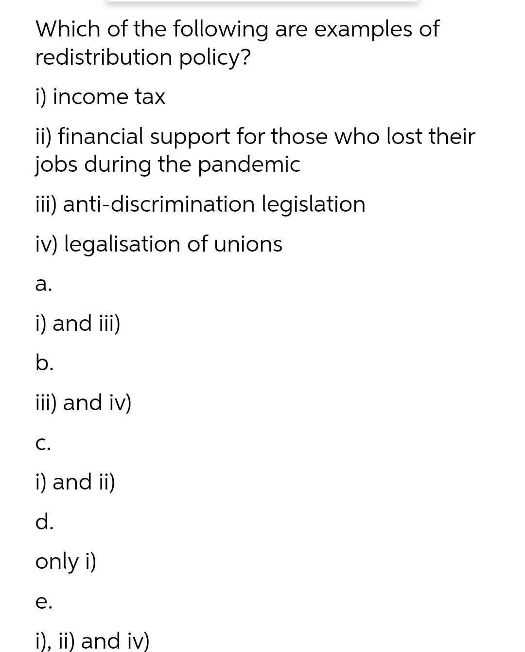 Which of the following are examples of
redistribution policy?
i) income tax
ii) financial support for those who lost their
jobs during the pandemic
iii) anti-discrimination legislation
iv) legalisation of unions
a.
i) and iii)
b.
iii) and iv)
C.
i) and ii)
d.
only i)
e.
i), ii) and iv)