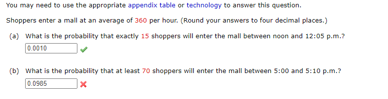 You may need to use the appropriate appendix table or technology to answer this question.
Shoppers enter a mall at an average of 360 per hour. (Round your answers to four decimal places.)
(a) What is the probability that exactly 15 shoppers will enter the mall between noon and 12:05 p.m.?
0.0010
(b) What is the probability that at least 70 shoppers will enter the mall between 5:00 and 5:10 p.m.?
0.0985
X