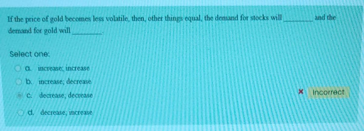 If the price of gold becomes less volatile, then, other things equal, the demand for stocks will
demand for gold will
Select one:
O a. increase; increase
b.
increase; decrease
C. decrease; decrease
O d. decrease, increase
and the
X Incorrect