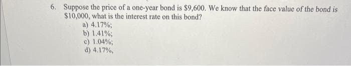 6. Suppose the price of a one-year bond is $9,600. We know that the face value of the bond is
$10,000, what is the interest rate on this bond?
a) 4.17%;
b) 1.41%;
c) 1.04%;
d) 4.17%,