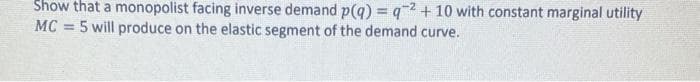 Show that a monopolist facing inverse demand p(q) = q2 + 10 with constant marginal utility
MC 5 will produce on the elastic segment of the demand curve.