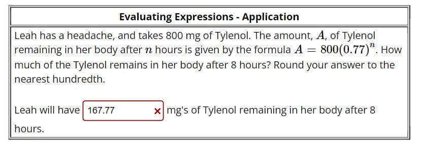 Evaluating Expressions - Application
Leah has a headache, and takes 800 mg of Tylenol. The amount, A, of Tylenol
remaining in her body after n hours is given by the formula A = 800(0.77)". How
much of the Tylenol remains in her body after 8 hours? Round your answer to the
nearest hundredth.
Leah will have 167.77
hours.
xmg's of Tylenol remaining in her body after 8