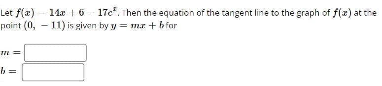 Let f(x) = 14x + 6 - 17e. Then the equation of the tangent line to the graph of f(x) at the
point (0,11) is given by y = mx + b for
m =
b =