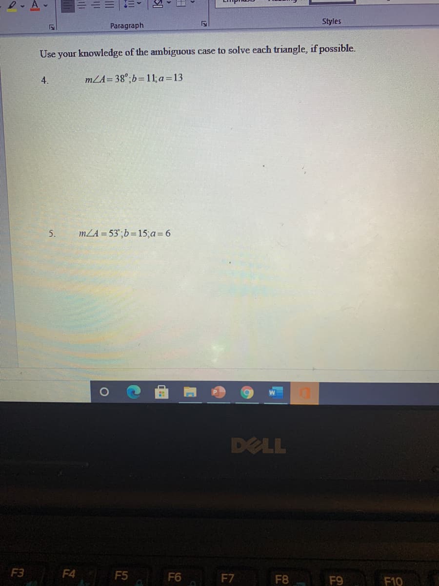 Styles
Paragraph
Use your knowledge of the ambiguous case to solve each triangle, if possible.
4.
mZA=38°;b=11;a=13
5.
mZA = 53°;b=15;a= 6
DELL
F3
F4 F5 F6
F7
F8
F9
F10
