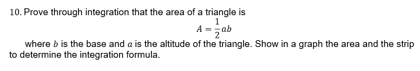 10. Prove through integration that the area of a triangle is
A =- ab
2
where b is the base and a is the altitude of the triangle. Show in a graph the area and the strip
to determine the integration formula.
