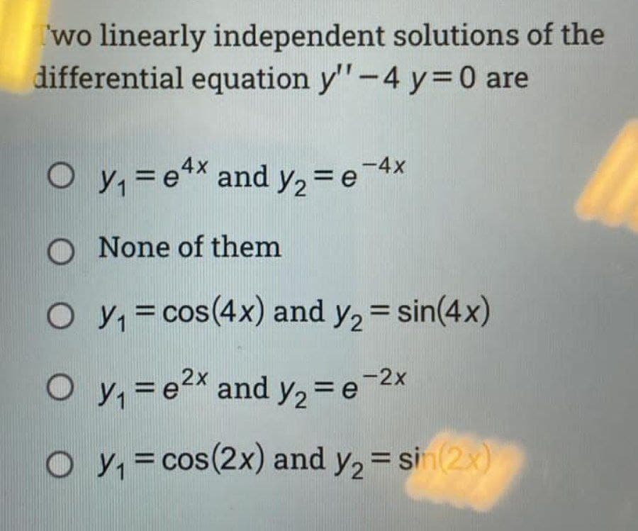 wo linearly independent solutions of the
differential equation y"-4 y=0 are
O y, =ex and y, = e 4x
%3D
O None of them
O y, = cos(4x) and y, = sin(4x)
%D
%3D
O y, =e2x and y, =e-2x
%3D
O y, = cos(2x) and y, = sin(2x)
