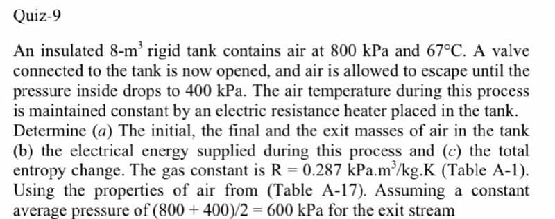 Quiz-9
An insulated 8-m' rigid tank contains air at 800 kPa and 67°C. A valve
connected to the tank is now opened, and air is allowed to escape until the
pressure inside drops to 400 kPa. The air temperature during this process
is maintained constant by an electric resistance heater placed in the tank.
Determine (a) The initial, the final and the exit masses of air in the tank
(b) the electrical energy supplied during this process and (c) the total
entropy change. The gas constant is R 0.287 kPa.m/kg.K (Table A-1).
Using the properties of air from (Table A-17). Assuming a constant
average pressure of (800 + 400)/2 = 600 kPa for the exit stream
