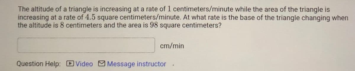 The altitude of a triangle is increasing at a rate of 1 centimeters/minute while the area of the triangle is
increasing at a rate of 4.5 square centimeters/minute. At what rate is the base of the triangle changing when
the altitude is 8 centimeters and the area is 98 square centimeters?
cm/min
Question Help: Video Message instructor
