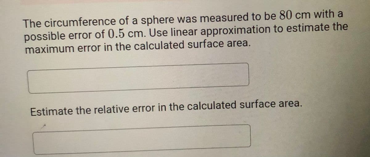 The circumference of a sphere was measured to be 80 cm with a
possible error of 0.5 cm. Use linear approximation to estimate the
maximum error in the calculated surface area.
Estimate the relative error in the calculated surface area.

