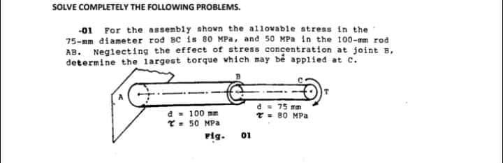 SOLVE COMPLETELY THE FOLLOWING PROBLEMS.
-01 For the assembly nhovn the a1lovable atress in the
75-mm diameter rod BC is 80 MPa, and 50 MPa in the 100-mm rod
AB. Neglecting the effect of stress concentration at joint B,
determine the largest torque vhich may bě applied at c.
a = 100 mm
T = 50 MPa
d = 75 mm
T- 80 MPa
Pig.
01
