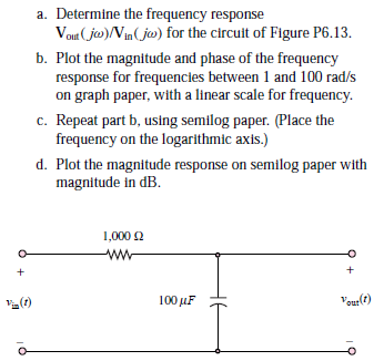 a. Determine the frequency response
Vout (ja)/Vin(ja) for the circuit of Figure P6.13.
b. Plot the magnitude and phase of the frequency
response for frequencies between 1 and 100 rad/s
on graph paper, with a linear scale for frequency.
c. Repeat part b, using semilog paper. (Place the
frequency on the logarithmic axis.)
d. Plot the magnitude response on semilog paper with
magnitude in dB.
1,000 2
ww
()
100 μF
Veur()

