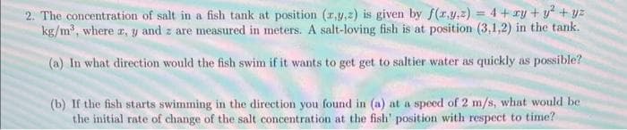 2. The concentration of salt in a fish tank at position (z,y,z) is given by f(x,y,z) = 4 + xy + y² + y²
kg/m³, where a, y and z are measured in meters. A salt-loving fish is at position (3,1,2) in the tank.
(a) In what direction would the fish swim if it wants to get get to saltier water as quickly as possible?
(b) If the fish starts swimming in the direction you found in (a) at a speed of 2 m/s, what would be
the initial rate of change of the salt concentration at the fish' position with respect to time?