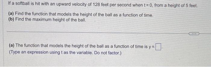 If a softball is hit with an upward velocity of 128 feet per second when t=0, from a height of 5 feet.
(a) Find the function that models the height of the ball as a function of time.
(b) Find the maximum height of the ball.
(a) The function that models the height of the ball as a function of time is y=
(Type an expression using t as the variable. Do not factor.)