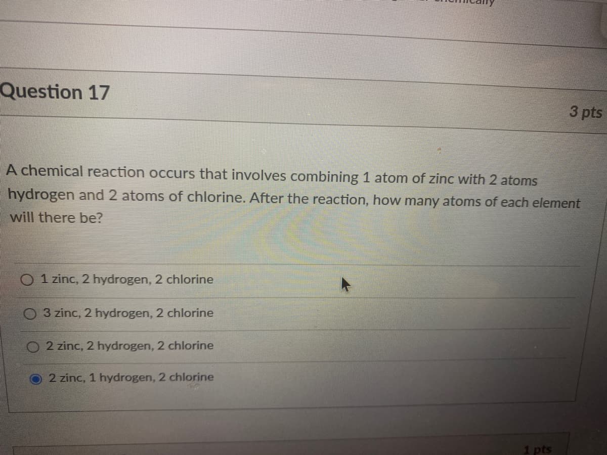 Question 17
3 pts
A chemical reaction occurs that involves combining 1 atom of zinc with 2 atoms
hydrogen and 2 atoms of chlorine. After the reaction, how many atoms of each element
will there be?
O 1 zinc, 2 hydrogen, 2 chlorine
3 zinc, 2 hydrogen, 2 chlorine
2 zinc, 2 hydrogen, 2 chlorine
2 zinc, 1 hydrogen, 2 chlorine
1 pts
