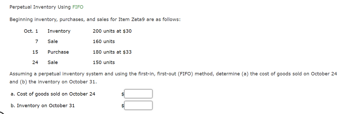 Perpetual Inventory Using FIFO
Beginning inventory, purchases, and sales for Item Zeta9 are as follows:
Oct. 1
Inventory
200 units at $30
7
Sale
160 units
15
Purchase
180 units at $33
24
Sale
150 units
Assuming a perpetual inventory system and using the first-in, first-out (FIFO) method, determine (a) the cost of goods sold on October 24
and (b) the inventory on October 31.
a. Cost of goods sold on October 24
$
b. Inventory on October 31
