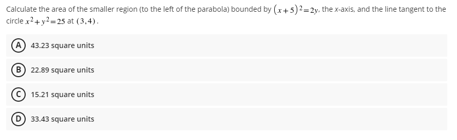 Calculate the area of the smaller region (to the left of the parabola) bounded by (x + 5)2 = 2y, the x-axis, and the line tangent to the
circle x² + y² =25 at (3,4).
(A) 43.23 square units
(B) 22.89 square units
15.21 square units
(D) 33.43 square units