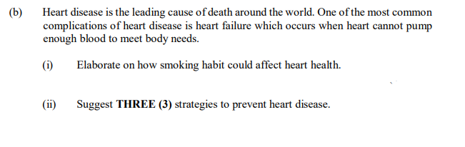 Heart disease is the leading cause of death around the world. One of the most common
complications of heart disease is heart failure which occurs when heart cannot pump
enough blood to meet body needs.
(b)
(i)
Elaborate on how smoking habit could affect heart health.
(ii)
Suggest THREE (3) strategies to prevent heart disease.
