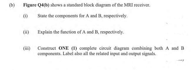 (b)
Figure Q4(b) shows a standard block diagram of the MRI receiver.
(i)
State the components for A and B, respectively.
(ii)
Explain the function of A and B, respectively.
(iii)
Construct ONE (1) complete circuit diagram combining both A and B
components. Label also all the related input and output signals.
-
