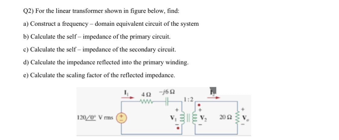Q2) For the linear transformer shown in figure below, find:
a) Construct a frequency – domain equivalent circuit of the system
b) Calculate the self – impedance of the primary circuit.
c) Calculate the self – impedance of the secondary circuit.
d) Calculate the impedance reflected into the primary winding.
e) Calculate the scaling factor of the reflected impedance.
42
-j62
1:2
ww
120/0° V rms
20 N
ll
