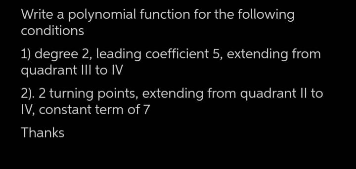 Write a polynomial function for the following
conditions
1) degree 2, leading coefficient 5, extending from
quadrant III to IV
2). 2 turning points, extending from quadrant II to
IV, constant term of 7
Thanks

