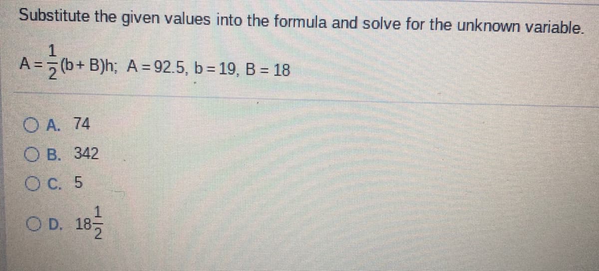 Substitute the given values into the formula and solve for the unknown variable.
A =, (b+ B)h; A = 92.5, b 19, B = 18
%3D
O A. 74
O B. 342
O C. 5
O D. 185
