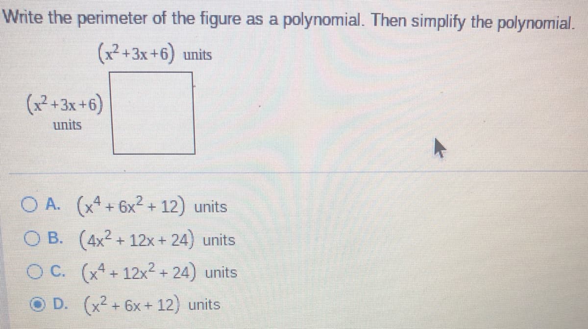 Write the perimeter of the figure as a polynomial. Then simplify the polynomial.
(x²+3x+6) units
(x²+3x+6)
units
O A. (x4+ 6x2 + 12) units
O B. (4x2 + 12x+ 24) units
O C. (xª + 12x² + 24) units
D. (x2 +6x+ 12) units
