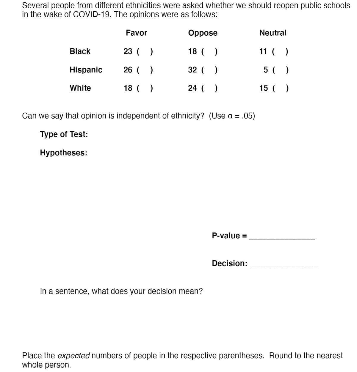 Several people from different ethnicities were asked whether we should reopen public schools
in the wake of COVID-19. The opinions were as follows:
Favor
Oppose
Neutral
Black
23 ( )
18 ( )
11 ( )
Hispanic
26 ( )
32 ( )
5 ( )
White
18 ( )
24 ( )
15 ( )
Can we say that opinion is independent of ethnicity? (Use a = .05)
Type of Test:
Нуpotheses:
P-value =
Decision:
In a sentence, what does your decision mean?
Place the expected numbers of people in the respective parentheses. Round to the nearest
whole person.
