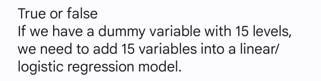 True or false
If we have a dummy variable with 15 levels,
we need to add 15 variables into a linear/
logistic regression model.
