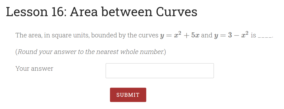 Lesson 16: Area between Curves
The area, in square units, bounded by the curves y = x2 + 5x and y = 3 – x² is
(Round your answer to the nearest whole number.)
Your answer
SUBMIT
