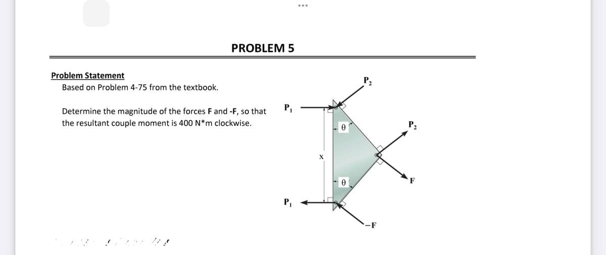 Problem Statement
Based on Problem 4-75 from the textbook.
PROBLEM 5
Determine the magnitude of the forces F and -F, so that
the resultant couple moment is 400 N*m clockwise.
P₁
P₁
X
0
Ꮎ
P₂
-F
P₂
2
F