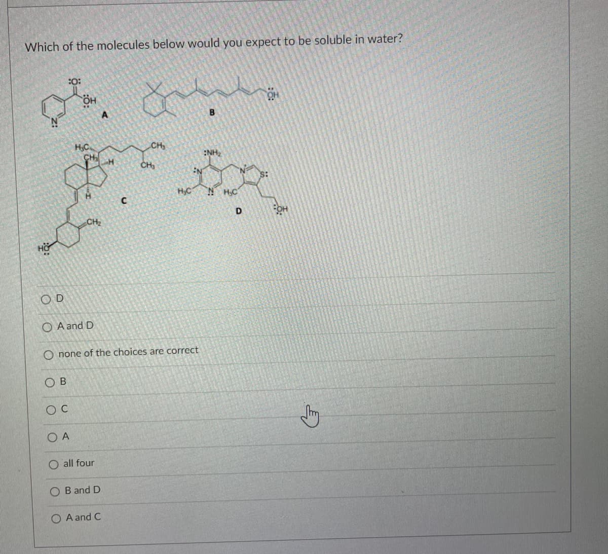 Which of the molecules below would you expect to be soluble in water?
:O:
B
H,C.
CH
:NH,
CH,
HC
N H;C
CH
HO.
O D
O A and D
none of the choices are correct
O B
O A
O all four
O B and D
O A and C
