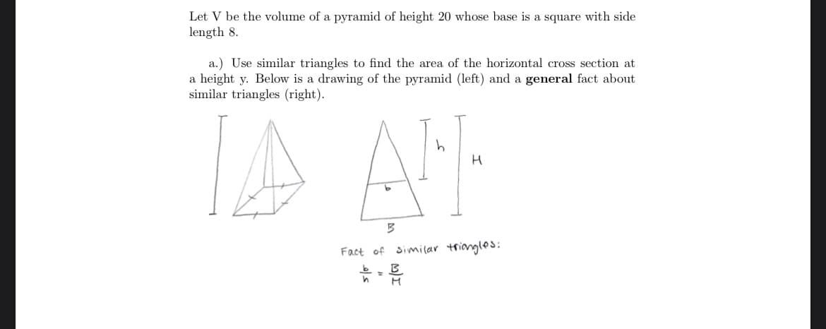 Let V be the volume of a pyramid of height 20 whose base is a square with side
length 8.
a.) Use similar triangles to find the area of the horizontal cross section at
a height y. Below is a drawing of the pyramid (left) and a general fact about
similar triangles (right).
IA A
Fact of
similar triangles
