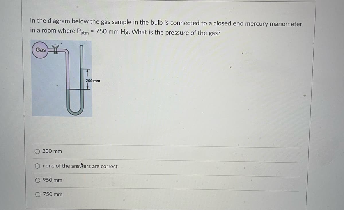In the diagram below the gas sample in the bulb is connected to a closed end mercury manometer
= 750 mm Hg. What is the pressure of the gas?
in a room where Patm
Gas
200 mm
O 200 mm
O none of the answers are correct
O 950 mm
O 750 mm
