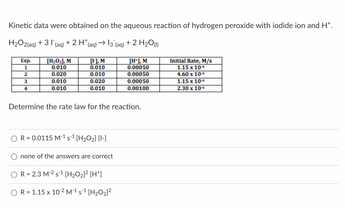 Kinetic data were obtained on the aqueous reaction of hydrogen peroxide with iodide ion and H+.
H₂O2(aq) + 31 (aq) + 2 H*(aq) → 13¯(aq) + 2 H₂O(1)
Exp.
Initial Rate, M/s
[H₂0₂], M
0.010
[1], M
0.010
[H+], M
0.00050
1
1.15 x 10-6
2
0.020
0.010
0.00050
4.60 x 10-6
3
0.010
0.020
0.00050
1.15 x 10-6
4
0.010
0.010
0.00100
2.30 x 10-6
Determine the rate law for the reaction.
R = 0.0115 M-¹ S-¹ [H₂O₂] [-]
none of the answers are correct
R = 2.3 M-2 s¹ [H₂O₂]² [H+]
R = 1.15 x 10-2 M-¹ s-¹ [H₂O₂]²