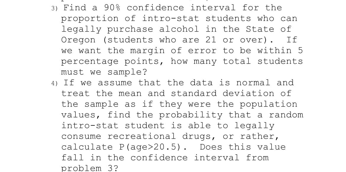 3) Find a 90% confidence interval for the
proportion of intro-stat students who can
legally purchase alcohol in the State of
Oregon (students who are 21 or over). If
we want the margin of error to be within 5
percentage points, how many total students
must we sample?
4) If we assume that the data is normal and
treat the mean and standard deviation of
the sample as if they were the population
values, find the probability that a random
intro-stat student is able to legally
consume recreational drugs, or rather,
calculate P(age>20.5). Does this value
fall in the confidence interval from
problem 3?