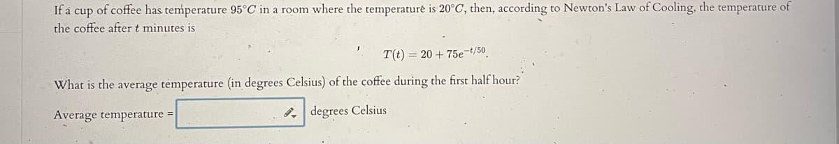 If a cup of coffee has temperature 95°C in a room where the temperaturé is 20°C, then, according to Newton's Law of Cooling, the temperature of
the coffee after t minutes is
T(t) = 20 + 75e-t/50
What is the average temperature (in degrees Celsius) of the coffee during the first half hour?
Average temperature =
degrees Celsius
