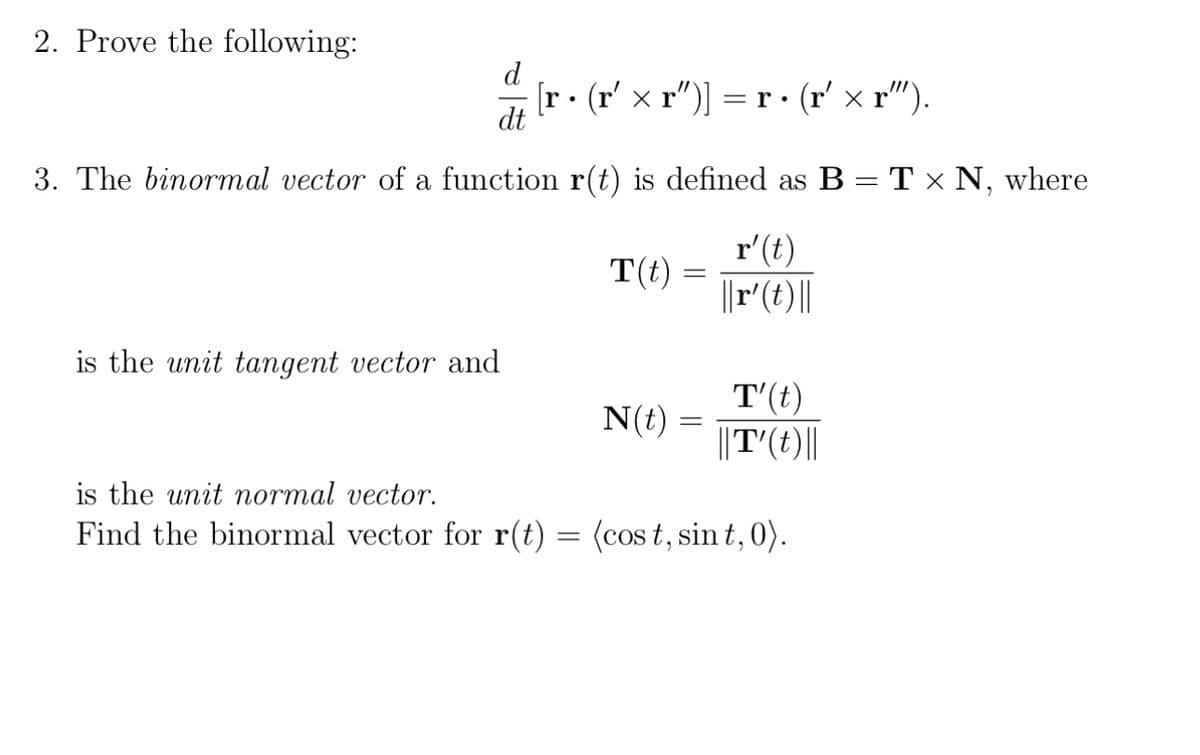 2. Prove the following:
d [r • (r′ × r')] = r • (r′ × r”).
dt
3. The binormal vector of a function r(t) is defined as B = T × N, where
is the unit tangent vector and
T(t) =
N(t)
=
r'(t)
||r' (t)||
T' (t)
||T' (t)||
is the unit normal vector.
Find the binormal vector for r(t) = (cost, sint, 0).