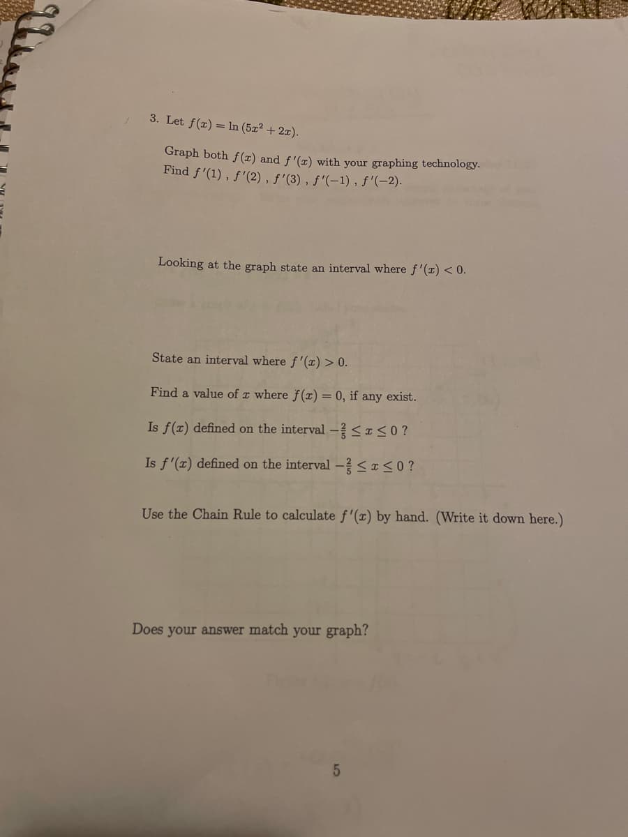 3. Let f(x) = In (5x² + 2x).
Graph both f(x) and f'(x) with your graphing technology.
Find f'(1) , f'(2), ƒ'(3) , ƒ'(-1), f'(-2).
Looking at the graph state an interval where f'(x) < 0.
State an interval where f'(¤) > 0.
Find a value of x where f (x) = 0, if any exist.
Is f(x) defined on the interval - <I<0?
Is f'(x) defined on the interval - SIS0?
Use the Chain Rule to calculate f'(x) by hand. (Write it down here.)
Does your answer match your graph?
