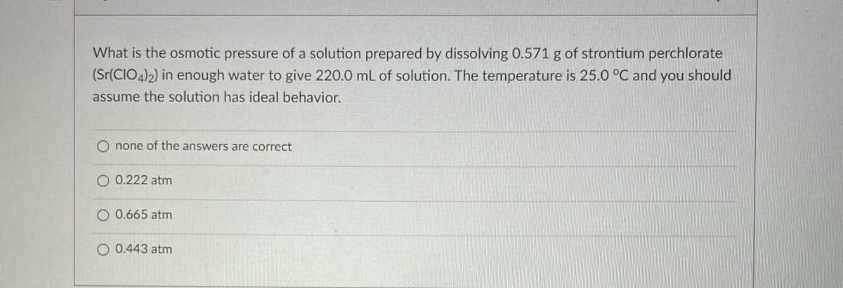 What is the osmotic pressure of a solution prepared by dissolving 0.571 g of strontium perchlorate
(Sr(CIO4)2) in enough water to give 220.0 mL of solution. The temperature is 25.0 °C and you should
assume the solution has ideal behavior.
none of the answers are correct
O 0.222 atm
O 0.665 atm
O 0.443 atm
