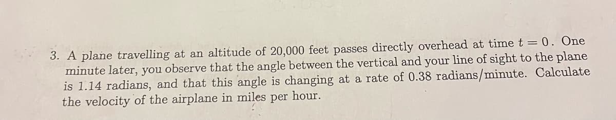 3. A plane travelling at an altitude of 20,000 feet passes directly overhead at time t = 0. One
minute later, you observe that the angle between the vertical and your line of sight to the plane
is 1.14 radians, and that this angle is changing at a rate of 0.38 radians/minute. Calculate
the velocity of the airplane in miles per hour.

