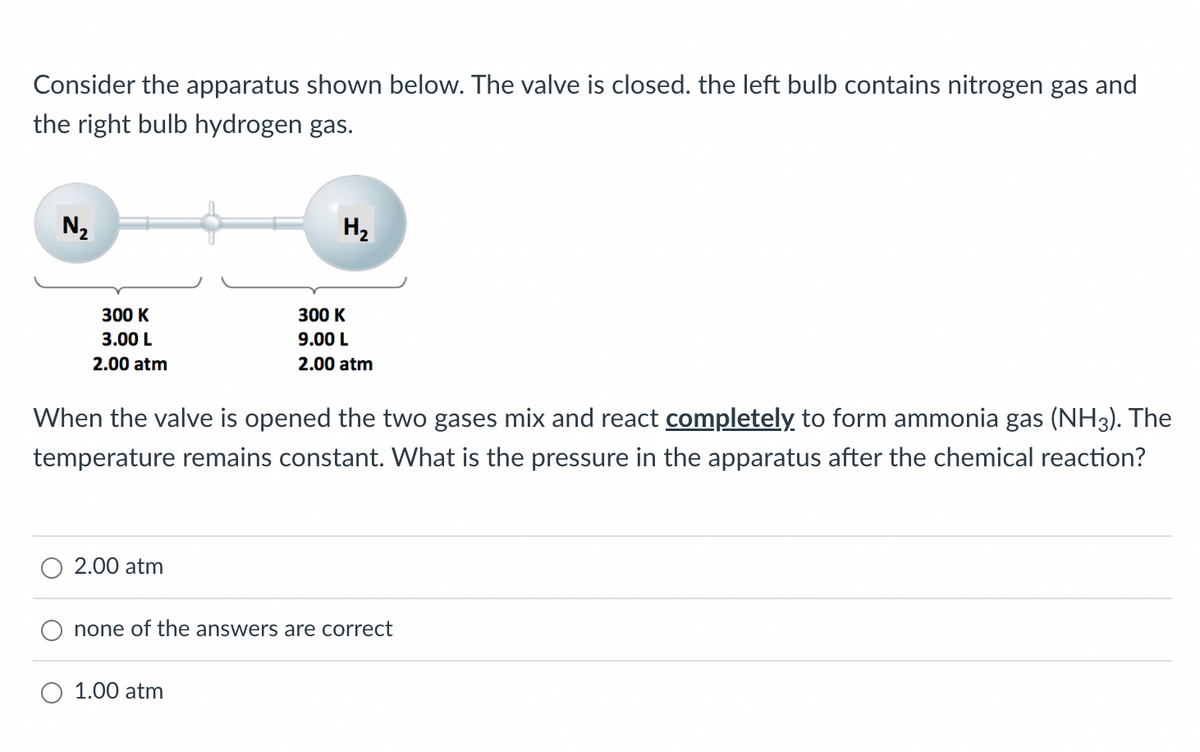 Consider the apparatus shown below. The valve is closed. the left bulb contains nitrogen gas and
the right bulb hydrogen gas.
N₂
H₂
300 K
300 K
3.00 L
9.00 L
2.00 atm
2.00 atm
When the valve is opened the two gases mix and react completely to form ammonia gas (NH3). The
temperature remains constant. What is the pressure in the apparatus after the chemical reaction?
2.00 atm
none of the answers are correct
1.00 atm