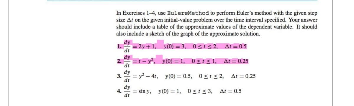 In Exercises 1-4, use EulersMethod to perform Euler's method with the given step
size At on the given initial-value problem over the time interval specified. Your answer
should include a table of the approximate values of the dependent variable. It should
also include a sketch of the graph of the approximate solution.
y(0) = 3,
0≤t≤2, At = 0.5
y(0) = 1,
y(0) = 0.5,
dy
dt
dy
dt
dy
3. = y² - 4t,
dt
2.
4.
dy
dt
= 2y+1,
=t-y²,
= sin y,
y(0) = 1,
0≤t≤ 1,
At = 0.25
0≤t≤ 2, At = 0.25
0≤t≤ 3,
Δt = 0.5
