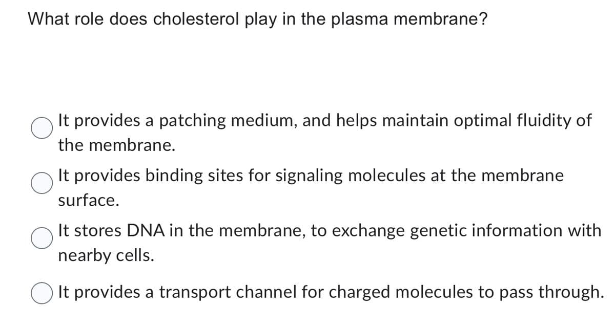 What role does cholesterol play in the plasma membrane?
It provides a patching medium, and helps maintain optimal fluidity of
the membrane.
It provides binding sites for signaling molecules at the membrane
surface.
It stores DNA in the membrane, to exchange genetic information with
nearby cells.
It provides a transport channel for charged molecules to pass through.