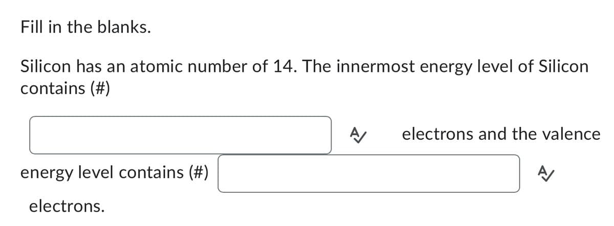 Fill in the blanks.
Silicon has an atomic number of 14. The innermost energy level of Silicon
contains (#)
energy level contains (#)
electrons.
A
electrons and the valence
A