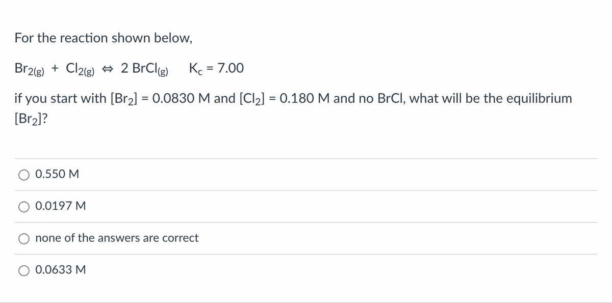 For the reaction shown below,
Br2(g) + Cl2(g) ⇒ 2 BrCl(g) Kc = 7.00
if you start with [Br₂] = 0.0830 M and [Cl₂] = 0.180 M and no BrCl, what will be the equilibrium
[Br₂]?
0.550 M
0.0197 M
none of the answers are correct
0.0633 M