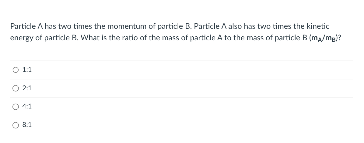 Particle A has two times the momentum of particle B. Particle A also has two times the kinetic
energy of particle B. What is the ratio of the mass of particle A to the mass of particle B (mA/MB)?
O 1:1
2:1
4:1
O 8:1