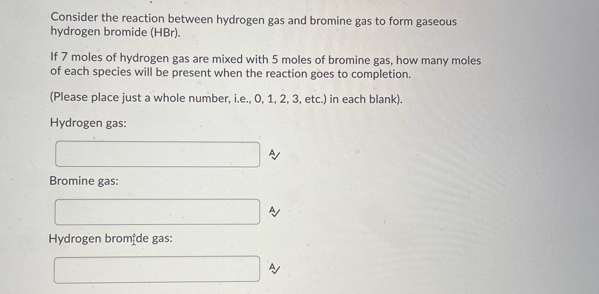 Consider the reaction between hydrogen gas and bromine gas to form gaseous
hydrogen bromide (HBr).
If 7 moles of hydrogen gas are mixed with 5 moles of bromine gas, how many moles
of each species will be present when the reaction goes to completion.
(Please place just a whole number, i.e., 0, 1, 2, 3, etc.) in each blank).
Hydrogen gas:
Bromine gas:
A/
Hydrogen bromide gas:
