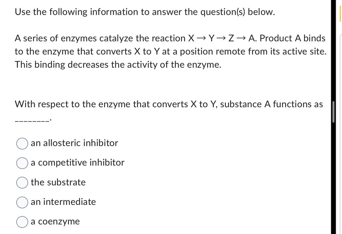 Use the following information to answer the question(s) below.
A series of enzymes catalyze the reaction X→Y→ Z → A. Product A binds
to the enzyme that converts X to Y at a position remote from its active site.
This binding decreases the activity of the enzyme.
With respect to the enzyme that converts X to Y, substance A functions as
an allosteric inhibitor
a competitive inhibitor
the substrate
an intermediate
a coenzyme