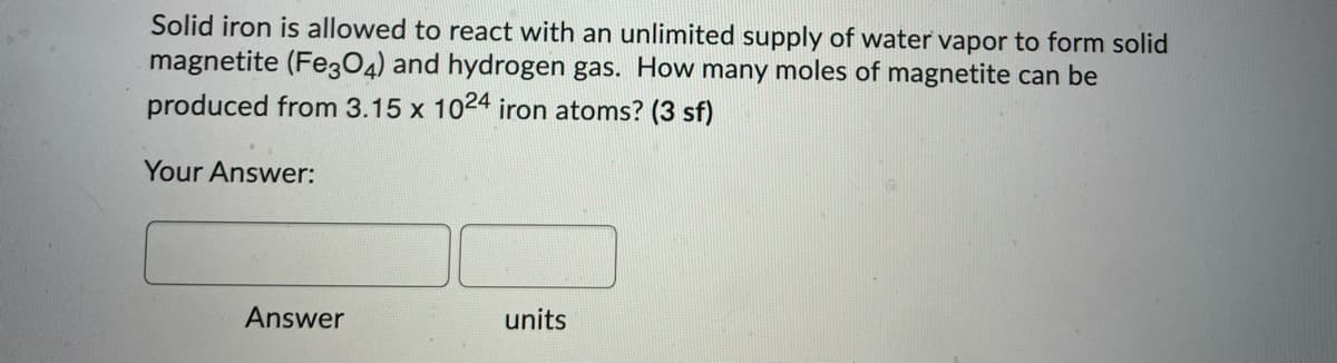 Solid iron is allowed to react with an unlimited supply of water vapor to form solid
magnetite (Fe304) and hydrogen gas. How many moles of magnetite can be
produced from 3.15 x 1024 iron atoms? (3 sf)
Your Answer:
Answer
units
